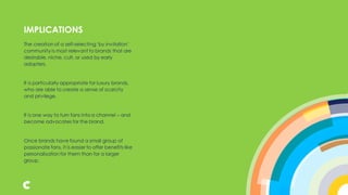 The creation of a self-selecting‘by invitation’
community is most relevant to brands that are
desirable, niche, cult, or used by early
adopters.
It is particularly appropriate for luxury brands,
who are able to create a sense of scarcity
and privilege.
It is one way to turn fans into a channel – and
become advocates for the brand.
Once brands have found a small group of
passionate fans, it is easier to offer benefits like
personalisation for them than for a larger
group.
IMPLICATIONS
 