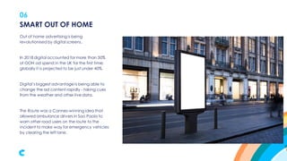 06
Out of home advertisingis being
revolutionised by digital screens.
In 2018 digital accounted for more than 50%
of OOH ad spend in the UK for the first time;
globally it is projected to be just under 40%.
Digital’s biggest advantage is being able to
change the ad content rapidly - taking cues
from the weather and other live data.
The Route was a Cannes-winning idea that
allowed ambulance drivers in Sao Paolo to
warn other road users on the route to the
incident to make way for emergency vehicles
by clearing the left lane.
SMART OUT OF HOME
 