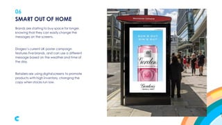 06
Brands are starting to buy space for longer,
knowing that they can easily change the
messages on the screens.
Diageo’s current UK poster campaign
features five brands, and can use a different
message based on the weather and time of
the day.
Retailers are using digital screens to promote
products with high inventory, changing the
copy when stocks run low.
SMART OUT OF HOME
 