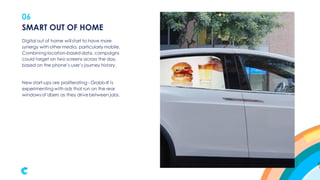 06
Digital out of home will start to have more
synergy with other media, particularly mobile.
Combining location-based data, campaigns
could target on two screens across the day,
based on the phone’s user’s journey history.
New start-ups are proliferating - Grabb-It is
experimenting with ads that run on the rear
windowsof Ubers as they drive between jobs.
SMART OUT OF HOME
 
