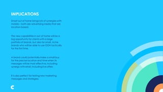 Smart out of home brings lots of synergies with
mobile – both are advertising media that are
location-based.
The new capabilities in out of home will be a
big opportunity for clients with a large
portfolio of brands, but also for small, niche
brands who will be able to use OOH tactically
for the first time.
A brand could potentiallymake a small buy
for the precise location and time when its
messages will be most effective, including
synergy with retail, including live offers.
It is also perfect for testing new marketing
messages and strategies.
IMPLICATIONS
 