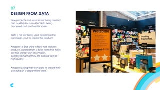 07
New products and services are being created
and modified as a result of data being
processed and analysed at scale.
Data is not just being used to optimise the
campaign – but to create the product!
Amazon’s 4-Star Store in New York features
products curated from a list of items that have
got four star reviews on Amazon,
guaranteeing that they are popular and of
high quality.
Amazon is using their own data to create their
own take on a department store.
DESIGN FROM DATA
 