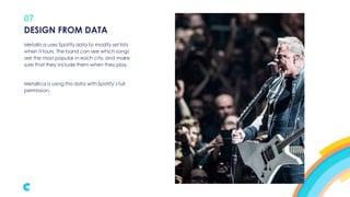 07
Metallica uses Spotify data to modify set lists
when it tours. The band can see which songs
are the most popular in each city, and make
sure that they include them when they play.
Metallica is using this data with Spotify’s full
permission.
DESIGN FROM DATA
 