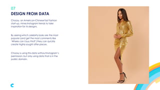 07
Choosy, an American-Chinese fast fashion
start-up, mines Instagram trends to take
inspiration for its designs.
By seeing which celebrity looks are the most
popular (and get the most comments like
‘Where can I buy this?’) they can quickly
create highly sought after pieces.
Choosy is using this data without Instagram’s
permission, but only using data that is in the
public domain.
DESIGN FROM DATA
 