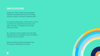 Design from Data is likely to bring biggest
benefits to established brands with a large
amount of data, or access to partner data.
It will also benefit brands with the most control
over their own production processes, and
sales channels. It will speed up concept
testing and trials.
But - brands must be careful not to let these
benefits remove serendipity; there will still be a
need for human curation.
Brands will also be able to generate new
revenues by selling their own data.
IMPLICATIONS
 