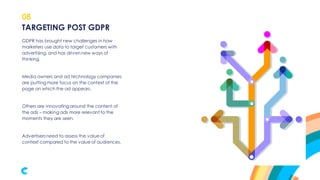 08
GDPR has brought new challenges in how
marketers use data to target customers with
advertising, and has driven new ways of
thinking.
Media owners and ad technology companies
are putting more focus on the context of the
page on which the ad appears.
Others are innovatingaround the content of
the ads – making ads more relevant to the
moments they are seen.
Advertisers need to assess the value of
context compared to the value of audiences.
TARGETING POST GDPR
 