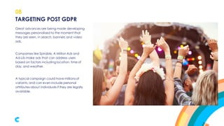 08
Great advances are being made developing
messages personalised to the moment that
they are seen, in search, banners and video
ads.
Companies like Spirable, A Million Ads and
Ad-Lib make ads that can address users
based on factors including location, time of
day, and weather.
A typical campaign could have millionsof
variants,and can even include personal
attributes about individuals if they are legally
available.
TARGETING POST GDPR
 