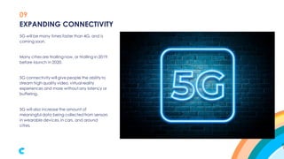 09
5G will be many times faster than 4G, and is
coming soon.
Many cities are triallingnow, or trialling in 2019,
before launch in 2020.
5G connectivity will give people the abilityto
stream high quality video, virtual reality
experiences and more without any latency or
buffering.
5G will also increase the amount of
meaningful data being collected from sensors
in wearable devices, in cars, and around
cities.
EXPANDING CONNECTIVITY
 
