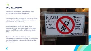 10
Technology is becoming overwhelming, with
content and commerce everywhere.
People are trying to cut down on their screen time,
especially their social media use, over concerns
about health and wellbeing.
Global Web Index found that 19% of those
surveyed in the UK and US had been on a digital
detox, and 70% had tried to cut down on screen
time.
Concert halls, restaurants and bars are
experimenting with banning phones, to encourage
people to enjoy the moment, not live life through
their screens.
DIGITAL DETOX
 