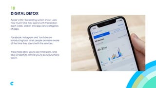10
Apple’s iOS 12 operating system shows users
how much time they spend with their screen
each week, broken into apps and categories
of apps.
Facebook, Instagram and YouTube are
introducing tools to let people be more aware
of the time they spend with the services.
These tools allow you to see time spent, and
also set alerts to remind you to put your phone
down.
DIGITAL DETOX
 