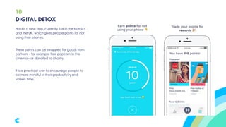 10
Hold is a new app, currently live in the Nordics
and the UK, which gives people points for not
using their phones.
These points can be swapped for goods from
partners – for example free popcorn in the
cinema – or donated to charity.
It is a practical way to encourage people to
be more mindful of their productivity and
screen time.
DIGITAL DETOX
 