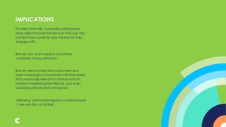 If screen time falls, consumers will become
more selective over the services they use, the
content they consume and the brands they
engage with.
Brands may even need to incentivise
customers to pay attention.
Brands need to help their customers have
more meaningful connections with their peers.
This is especially relevant to brands with an
interest in wellbeing,like FMCGs, and even
socialising, like alcohol companies.
‘Detoxing’ will increasingly be a creative route
– ‘see real life, not a filter’.
IMPLICATIONS
 