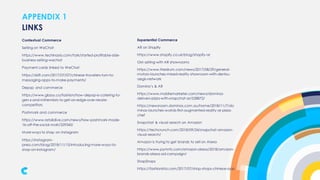APPENDIX 1
Contextual Commerce
Selling on WeChat
https://www.techinasia.com/talk/started-profitable-side-
business-selling-wechat
Payment cards linked to WeChat
https://skift.com/2017/07/07/chinese-travelers-turn-to-
messaging-apps-to-make-payments/
Depop and commerce
https://www.glossy.co/fashion/how-depop-is-catering-to-
gen-z-and-millennials-to-get-an-edge-over-resale-
competitors
Poshmark and commerce
https://www.retaildive.com/news/how-poshmark-made-
1b-off-the-social-mall/529343/
More ways to shop on Instagram
https://instagram-
press.com/blog/2018/11/15/introducing-more-ways-to-
shop-on-instagram/
LINKS
Experiential Commerce
AR on Shopify
https://www.shopify.co.uk/blog/shopify-ar
GM selling with AR showrooms
https://www.thedrum.com/news/2017/08/29/general-
motors-launches-mixed-reality-showroom-with-dentsu-
aegis-network
Domino’s & AR
https://www.mobilemarketer.com/news/dominos-
delivers-pizza-with-snapchat-ar/528872/
https://newsroom.dominos.com.au/home/2018/11/7/do
minos-launches-worlds-first-augmented-reality-ar-pizza-
chef
Snapchat & visual search on Amazon
https://techcrunch.com/2018/09/24/snapchat-amazon-
visual-search/
Amazon is trying to get brands to sell on Alexa
https://www.pymnts.com/amazon-alexa/2018/amazon-
brands-alexa-ad-campaign/
ShopShops
https://fashionista.com/2017/07/shop-shops-chinese-app
 