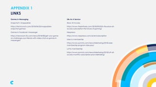 APPENDIX 1
Games in Messaging
Snapchat’s Snappables
https://techcrunch.com/2018/04/25/snappables-
snapchat-games/
Games in Facebook Messenger
https://newsroom.fb.com/news/2018/08/get-your-game-
on-challenge-your-friends-with-video-chat-ar-games-in-
messenger/
LINKS
Life As A Service
Xbox All Access
https://www.thesixthaxis.com/2018/09/03/is-the-xbox-all-
access-subscription-the-future-of-gaming/
Nespresso
https://www.nespresso.com/uk/en/subscription
Uber & membership
https://www.pymnts.com/news/ridesharing/2018/uber-
membership-program-ride-pass/
Lyft & membership
https://www.pymnts.com/news/ridesharing/2018/lyft-all-
access-monthly-subscription-plan-ridehailing/
 