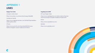 APPENDIX 1
Design From Data
Amazon’s 4-Star Store
https://www.bbc.co.uk/news/technology-45666282
Metallica & Spotify
https://www.digitalmusicnews.com/2018/07/26/metallica-
setlist-spotify-data/
Choosy
https://www.pymnts.com/news/retail/2018/choosy-
fashion-instagram-social-media-ecommerce/
LINKS
Targeting Post GDPR
NYT and Project Feels
https://www.nextbigwhat.com/data-science-the-new-
york-times-recipe-to-predict-readers-emotions-297/
Illuma
https://www.weareilluma.com/
Spirable
https://www.spirable.com/
 