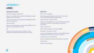 APPENDIX 1
Expanding Connectivity
Estimates for global mobile traffic
https://www.statista.com/statistics/219037/global-mobile-
traffic-per-year-since-2010/
https://www.statista.com/statistics/271405/global-mobile-
data-traffic-forecast/
The rise of TikTok
https://www.theguardian.com/technology/2018/nov/21/t
iktok-lip-synching-app-jimmy-fallon
5G
https://advanced-television.com/2018/11/21/5g-
predicted-to-double-internet-speeds-for-uk-homes/
LINKS
Digital Detox
GWI’s data on detoxers
https://blog.globalwebindex.com/chart-of-the-week/1-
in-5-consumers-are-taking-a-digital-detox/
Phones banned in French Schools
https://www.theguardian.com/world/2018/sep/07/screen
-break-how-are-french-schoolchildren-coping-with-
phones-ban
Apple’s Screen Time
https://support.apple.com/en-gb/HT208982
Facebook’s ‘time spent’ feature
https://www.theverge.com/2018/11/20/18104979/facebo
ok-dashboard-time-on-site-app-spent-rolling-out
YouTube’s time watched feature
https://mashable.com/article/youtube-time-watched/
The Hold App
https://www.hold.app/
 