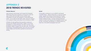 APPENDIX 2
Chinese Influence
Asia’s power in technology and media has increased.
TikTok, from the same company as Musical.ly, is the hot
app of 2018 with over 500m active monthly users,
overtaking YouTube and Instagram in some download
charts. It is an app for short-form video, and we’d expect
it to continue to grow and attract lots of imitators in 2019.
Chinese AI is also getting more powerful, evidenced
through the Chinese government’s ability to use facial
recognition to catch criminals, and they can now even
recognise citizens through the way they walk. Self-driving
technology is also getting better, and Volvo has recently
chosen Baidu as its technical partner for autonomous
driving.
2018 TRENDS REVISITED
Niches
Companies continued to try to identify and exploit
valuable niches. Airbnb introduced a more up-market
version, against the threat of brands like Plum Guide.
StitchFix, the AI-driven outfit recommendation service
started catering for kids. Amazon started producing
versions of Echo and Alexa for the hospitality sector, and
for kids. And finally, DonalDaters is a dating service to
help fans of the 45th US president find love.
 