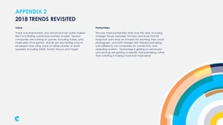 APPENDIX 2
Voice
Voice was everywhere, and almost (but not quite) looked
like it was finding sustainable business models. Several
companies are working on games, including Volley, who
make daily trivia games. Brands are also testing ways to
let people shop using voice on either phones or smart
speakers, including ASOS, Dunkin Donuts and Target.
2018 TRENDS REVISITED
Partnerships
We saw more partnerships than ever this year, including
strategic tie-ups between Amazon and Snap that let
Snapchat users shop on Amazon for anything they could
photograph, and both Google and Alibaba partnering
with (different) car companies for connectivity and
operating systems. Technology is getting so advanced,
and services are getting so specific that partnering rather
than creating is making more and more sense.
 