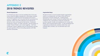 APPENDIX 2
Shared Experiences
In a World Cup year it was not surprising that more and
more collective digital experiences were being created.
The World Cup itself showed that people still loved to
watch TV together, but it was also the first tournament for
reaction videos that often seemed to be enjoyed by
almost as many as the games themselves. Facebook
introduced ‘Watch’, its video channels, with the option to
create ‘Watch Parties’ and watch together. HQ Trivia
continued to grow, getting over 2m simultaneous players
for some games in the US, including specials with Nike
and film companies.
2018 TRENDS REVISITED
Augmented Maps
We did not see as much location-based augmented
reality as we expected, but there will be still lots of
examples of brands testing this. Walking Dead,
Ghostbusters and Jurassic World all created their own
‘Pokemon GO’-style games. Snapchat produced
location-specific lenses and experiences for venues like
Disney and Universal theme parks. It’s still something that
is generally professionally created rather than user-
created (like a review), but we still think that it will
happen.
 