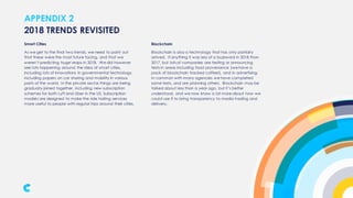 APPENDIX 2
Smart Cities
As we get to the final two trends, we need to point out
that these were the most future facing, and that we
weren’t predicting huge leaps in 2018. We did however
see lots happening around the idea of smart cities,
including lots of innovations in governmental technology,
including papers on car sharing and mobility in various
parts of the world. In the private sector things are being
gradually joined together, including new subscription
schemes for both Lyft and Uber in the US. Subscription
models are designed to make the ride hailing services
more useful to people with regular trips around their cities.
2018 TRENDS REVISITED
Blockchain
Blockchain is also a technology that has only partially
arrived. If anything it was less of a buzzword in 2018 than
2017, but lots of companies are testing or announcing
tests in areas including food provenance (we have a
pack of blockchain tracked coffee!), and in advertising.
In common with many agencies we have completed
some tests, and are planning others. Blockchain may be
talked about less than a year ago, but it’s better
understood, and we now know a lot more about how we
could use if to bring transparency to media trading and
delivery.
 
