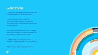 IMPLICATIONS
Contextual Commerce will allow brands to sell
in places people go to be entertained.
It will be most relevant for fashion &
technology, especially low cost impulse
purchases, and in particular with the inclusion
of rapid delivery.
Shopping will become more social – it will be
easier for consumers to share notifications of a
purchase, and even buy as a group.
It will be easier to attach products to
moments, targeting based on cultural events.
The best influencers will become sellers.
IMPLICATIONS
 