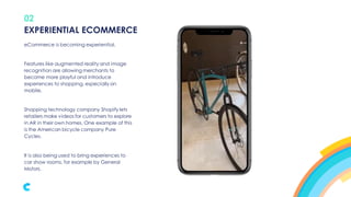 02
eCommerce is becoming experiential.
Features like augmented reality and image
recognition are allowing merchants to
become more playful and introduce
experiences to shopping, especially on
mobile.
Shopping technology company Shopify lets
retailers make videos for customers to explore
in AR in their own homes. One example of this
is the American bicycle company Pure
Cycles.
It is also being used to bring experiences to
car show rooms, for example by General
Motors.
EXPERIENTIAL ECOMMERCE
 