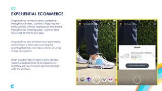 02
Snapchat has started to allow commerce
through its AR filters. Domino’s Pizza was the
first to use this, with an AR pizza box that linked
through to an ordering page. Domino’s has
now build AR into its own app.
Snapchat has also entered into a partnership
with Amazon where users can shop for
anything that they can take a photo of, using
image recognition.
Smart speakers like Amazon’s Echo are also
making shopping more of an experience –
and they are now trying to get more brands
onto the platform.
EXPERIENTIAL ECOMMERCE
 