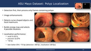 • Detection first, then process only frames containing polyps
• Image enhancements
• Detects curve-shaped objects and
local maximums
• Builds energy map and selects
4 possible locations
• Localization performance:
• recall 31.83 %,
• precision 32.07%
• ~30 fps
• later better GPU: ~75 fps (detection: 300 fps ; localization 100 fps)
ASU Mayo Dataset: Polyp Localization
ACM Multimedia 2019 Tutorial Medical Multimedia Systems and Applications 105
 