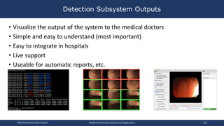 Detection Subsystem Outputs
• Visualize the output of the system to the medical doctors
• Simple and easy to understand (most important)
• Easy to integrate in hospitals
• Live support
• Useable for automatic reports, etc.
ACM Multimedia 2019 Tutorial Medical Multimedia Systems and Applications 124
 