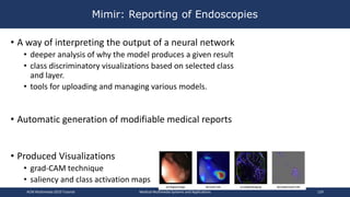 Mimir: Reporting of Endoscopies
• A way of interpreting the output of a neural network
• deeper analysis of why the model produces a given result
• class discriminatory visualizations based on selected class
and layer.
• tools for uploading and managing various models.
• Automatic generation of modifiable medical reports
• Produced Visualizations
• grad-CAM technique
• saliency and class activation maps
ACM Multimedia 2019 Tutorial Medical Multimedia Systems and Applications 129
 