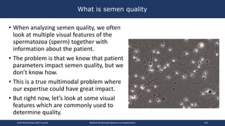 What is semen quality
• When analyzing semen quality, we often
look at multiple visual features of the
spermatozoa (sperm) together with
information about the patient.
• The problem is that we know that patient
parameters impact semen quality, but we
don’t know how.
• This is a true multimodal problem where
our expertise could have great impact.
• But right now, let’s look at some visual
features which are commonly used to
determine quality.
ACM Multimedia 2019 Tutorial Medical Multimedia Systems and Applications 134
 