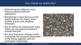 How should we tackle this?
• Determining the different visual
features requires different
approaches.
• Morphology is more focuses on the
spatial features of a frame, while
motility requires the temporal
dimension.
• Not all videos are create equal, some
videos are not properly focused or
include fluid drift.
• We must find clever solutions which
incorporate the temporal information
of the frames together with the
participant-related data.
ACM Multimedia 2019 Tutorial Medical Multimedia Systems and Applications 143
 