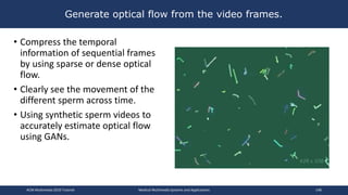 Generate optical flow from the video frames.
• Compress the temporal
information of sequential frames
by using sparse or dense optical
flow.
• Clearly see the movement of the
different sperm across time.
• Using synthetic sperm videos to
accurately estimate optical flow
using GANs.
ACM Multimedia 2019 Tutorial Medical Multimedia Systems and Applications 148
 