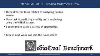 MediaEval 2019 – Medico Multimedia Task
• Three different tasks related to analyzing human
semen.
• Main task is predicting motility and morphology
using the VISEM dataset.
• 5 submissions using a variety of approaches.
• Tune in next week and join the fun in 2020!
ACM Multimedia 2019 Tutorial Medical Multimedia Systems and Applications 149
 