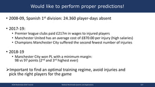 • 2008-09, Spanish 1st division: 24.360 player-days absent
• 2017-19:
• Premier league clubs paid £217m in wages to injured players
• Manchester United has an average cost of £870.00 per injury (high salaries)
• Champions Manchester City suffered the second fewest number of injuries
• 2018-19
• Manchester City won PL with a minimum margin:
98 vs 97 points (2nd and 3rd highest ever)
Important to find an optimal training regime, avoid injuries and
pick the right players for the game
Would like to perform proper predictions!
ACM Multimedia 2019 Tutorial Medical Multimedia Systems and Applications 157
 