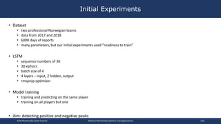• Dataset
• two professional Norwegian teams
• data from 2017 and 2018
• 6000 days of reports
• many parameters, but our initial experiments used “readiness to train”
• LSTM
• sequence numbers of 36
• 30 ephocs
• batch size of 4
• 4 layers – input, 2 hidden, output
• rmsprop optimizer
• Model training
• training and predicting on the same player
• training on all players but one
• Aim: detecting positive and negative peaks
Initial Experiments
ACM Multimedia 2019 Tutorial Medical Multimedia Systems and Applications 159
 