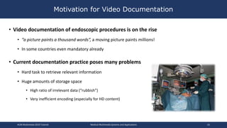 • Video documentation of endoscopic procedures is on the rise
• “a picture paints a thousand words“, a moving picture paints millions!
• In some countries even mandatory already
• Current documentation practice poses many problems
• Hard task to retrieve relevant information
• Huge amounts of storage space
• High ratio of irrelevant data (“rubbish”)
• Very inefficient encoding (especially for HD content)
Motivation for Video Documentation
ACM Multimedia 2019 Tutorial Medical Multimedia Systems and Applications 16
 