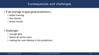 • If we manage to give good predictions…
• better training
• less injuries
• better results
• Challenges
• enough data
• detect all corner cases
• making the users believe in the predictions
Consequences and challenges
ACM Multimedia 2019 Tutorial Medical Multimedia Systems and Applications 162
 