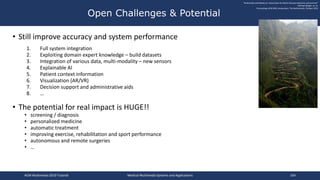 • Still improve accuracy and system performance
1. Full system integration
2. Exploiting domain expert knowledge – build datasets
3. Integration of various data, multi-modality – new sensors
4. Explainable AI
5. Patient context information
6. Visualization (AR/VR)
7. Decision support and administrative aids
8. …
• The potential for real impact is HUGE!!
• screening / diagnosis
• personalized medicine
• automatic treatment
• improving exercise, rehabilitation and sport performance
• autonomous and remote surgeries
• …
Open Challenges & Potential
"Multimedia and Medicine: Teammates for Better Disease Detection and Survival"
Michael Riegler, et. al.
Proceedings ACM MM, Amsterdam, The Netherlands, October 2016
ACM Multimedia 2019 Tutorial Medical Multimedia Systems and Applications 164
 