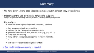 • We have given several case-specific examples, but in general, they are common
• Doctors want to use all the data for general support:
analysis, diagnostics, reporting, teaching, statistics, similarity search / comparisons, …
• Currently, …
• more and more high quality data is recorded / produced
• data analysis methods are promising
• multi modal data analysis is not very common
• good visualization tools exist, but not used (e.g., AR, VR, …)
• some tools are missing
• many (other) areas produce separate (isolated) methods
• …
• and, we need a complete integrated system!
 Our multimedia community is needed
Summary
ACM Multimedia 2019 Tutorial Medical Multimedia Systems and Applications 165
 