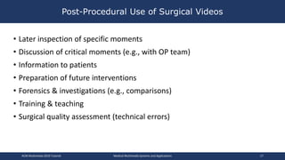 • Later inspection of specific moments
• Discussion of critical moments (e.g., with OP team)
• Information to patients
• Preparation of future interventions
• Forensics & investigations (e.g., comparisons)
• Training & teaching
• Surgical quality assessment (technical errors)
Post-Procedural Use of Surgical Videos
ACM Multimedia 2019 Tutorial Medical Multimedia Systems and Applications 17
 