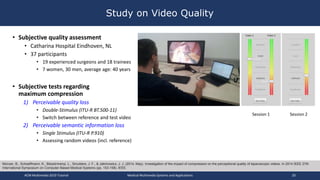 Study on Video Quality
• Subjective quality assessment
• Catharina Hospital Eindhoven, NL
• 37 participants
• 19 experienced surgeons and 18 trainees
• 7 women, 30 men, average age: 40 years
• Subjective tests regarding
maximum compression
1) Perceivable quality loss
• Double-Stimulus (ITU-R BT.500-11)
• Switch between reference and test video
2) Perceivable semantic information loss
• Single Stimulus (ITU-R P.910)
• Assessing random videos (incl. reference)
Münzer, B., Schoeffmann, K., Böszörmenyi, L., Smulders, J. F., & Jakimowicz, J. J. (2014, May). Investigation of the impact of compression on the perceptional quality of laparoscopic videos. In 2014 IEEE 27th
International Symposium on Computer-Based Medical Systems (pp. 153-158). IEEE.
Session 1 Session 2
ACM Multimedia 2019 Tutorial Medical Multimedia Systems and Applications 20
 