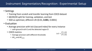 • Settings
• Training from scratch and transfer learning from COCO dataset
• 60/20/20 split for training, validation, and test
• SGD as optimizer, different LR={0.01, 0.001, 0.0001}
• Evaluation
• Average precision with IoU (Jaccard index) for every instance
• with ground truth G and the detected region D
• COCO metrics
• Average precision with different thresholds
• AP50 and AP50:95
Instrument Segmentation/Recognition: Experimental Setup
ACM Multimedia 2019 Tutorial Medical Multimedia Systems and Applications 42
𝐼𝑜𝑈 =
𝑇 ∩ 𝐷
𝑇 ∪ 𝐷
 