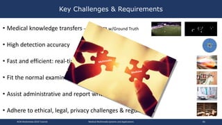 • Medical knowledge transfers – need DATA w/Ground Truth
• High detection accuracy
• Fast and efficient: real-time feedback and large scale
• Fit the normal examination procedures
• Assist administrative and report writing work
• Adhere to ethical, legal, privacy challenges & regulations
Key Challenges & Requirements
ACM Multimedia 2019 Tutorial Medical Multimedia Systems and Applications 66
 
