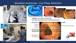 • A polyp is an abnormal growth
of tissue attached to the underlying mucosa
• Detection accuracy depends on experience and skills
• average miss rates of approx. 20%
• large inter- and intra-variations (e.g., a norwegian study shows variations between 36-65% for polyps)
• should reach a high (>85%) accuracy threshold to be acceptable
• Current technology may potentially enable
automated algorithmic assisted examinations
• Introduce a digital “third eye”
(with high accuracy and real-time processing)
Standard endoscopy: Live Polyp Detection
ACM Multimedia 2019 Tutorial Medical Multimedia Systems and Applications 71
 