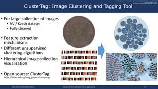 • For large collection of images
• VV / Kvasir dataset
• Fully cleaned
• Feature extraction
mechanisms
• Different unsupervised
clustering algorithms
• Hierarchical image collection
visualization
• Open source: ClusterTag
https://bitbucket.org/mpg_projects/clustertag
ClusterTag: Image Clustering and Tagging Tool
"ClusterTag: Interactive Visualization, Clustering and Tagging Tool for Big Image Collections"
Konstantin Pogorelov, et. al.
Proceedings of ICMR, Bucharest, Romania, June 2017
ACM Multimedia 2019 Tutorial Medical Multimedia Systems and Applications 79
 