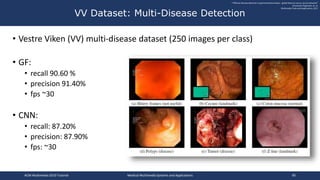 • Vestre Viken (VV) multi-disease dataset (250 images per class)
• GF:
• recall 90.60 %
• precision 91.40%
• fps ~30
• CNN:
• recall: 87.20%
• precision: 87.90%
• fps: ~30
VV Dataset: Multi-Disease Detection
""Efficient disease detection in gastrointestinal videos - global features versus neural networks"
Konstantin Pogorelov, et. al.
Multimedia Tools and Applications, 2017
ACM Multimedia 2019 Tutorial Medical Multimedia Systems and Applications 90
 