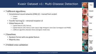 • 7 different algorithms
• Convolutional neural networks (CNN) (2) – trained from scratch
• 3-layers
• 6-layers
• Transfer learning (1) – retrained Inception v3
• Global features (4)
• 2 global features (JCD, Tamura)
• 6 global features (JCD, Tamura, Color Layout, Edge Histogram, Auto Color Correlogram and PHOG)
• 2 different algorithms (Random forest and logistic model tree)
• 2 baselines
• Random Forrest with one global feature
• Majority class
• 2-folded cross validation
Kvasir Dataset v1: Multi-Disease Detection
ACM Multimedia 2019 Tutorial Medical Multimedia Systems and Applications 92
 