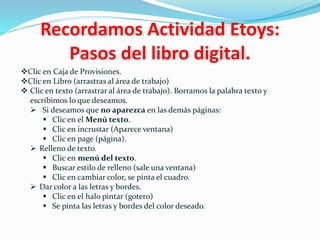 Recordamos Actividad Etoys:
Pasos del libro digital.
Clic en Caja de Provisiones.
Clic en Libro (arrastras al área de trabajo)
 Clic en texto (arrastrar al área de trabajo). Borramos la palabra texto y
escribimos lo que deseamos.
 Si deseamos que no aparezca en las demás páginas:
 Clic en el Menú texto.
 Clic en incrustar (Aparece ventana)
 Clic en page (página).
 Relleno de texto.
 Clic en menú del texto.
 Buscar estilo de relleno (sale una ventana)
 Clic en cambiar color, se pinta el cuadro.
 Dar color a las letras y bordes.
 Clic en el halo pintar (gotero)
 Se pinta las letras y bordes del color deseado.
 