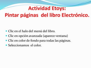 Actividad Etoys:
Pintar páginas del libro Electrónico.
 Clic en el halo del menú del libro.
 Clic en opción avanzada (aparece ventana)
 Clic en color de fondo para todas las páginas.
 Seleccionamos el color.
 